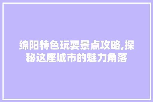 绵阳特色玩耍景点攻略,探秘这座城市的魅力角落