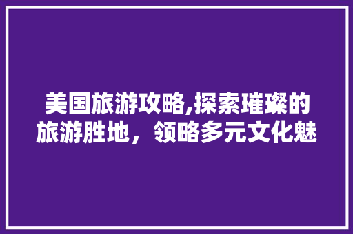 美国旅游攻略,探索璀璨的旅游胜地，领略多元文化魅力