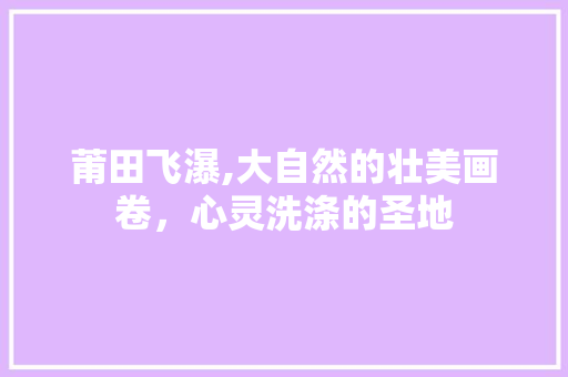 莆田飞瀑,大自然的壮美画卷，心灵洗涤的圣地