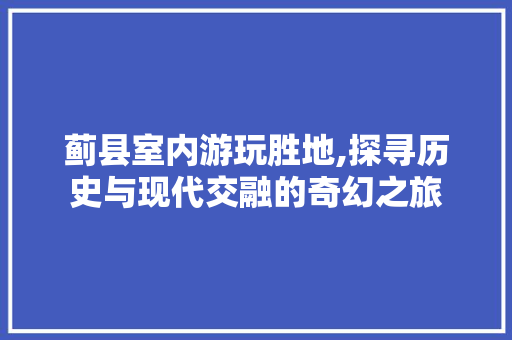 蓟县室内游玩胜地,探寻历史与现代交融的奇幻之旅