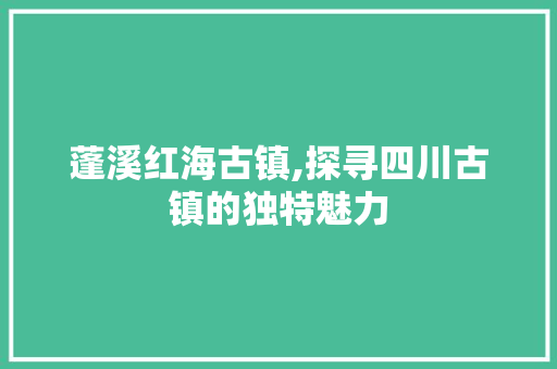 蓬溪红海古镇,探寻四川古镇的独特魅力