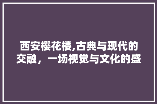 西安樱花楼,古典与现代的交融，一场视觉与文化的盛宴