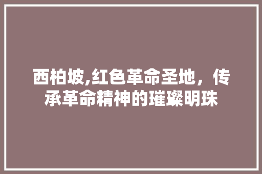 西柏坡,红色革命圣地，传承革命精神的璀璨明珠