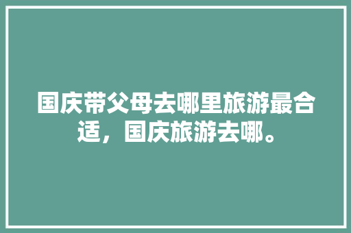 国庆带父母去哪里旅游最合适，国庆旅游去哪。