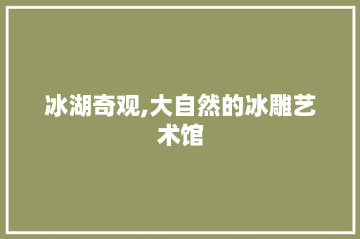 冰湖奇观,大自然的冰雕艺术馆