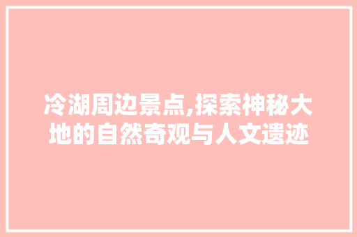 冷湖周边景点,探索神秘大地的自然奇观与人文遗迹