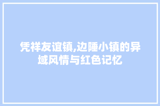 凭祥友谊镇,边陲小镇的异域风情与红色记忆