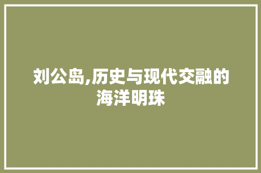 刘公岛,历史与现代交融的海洋明珠