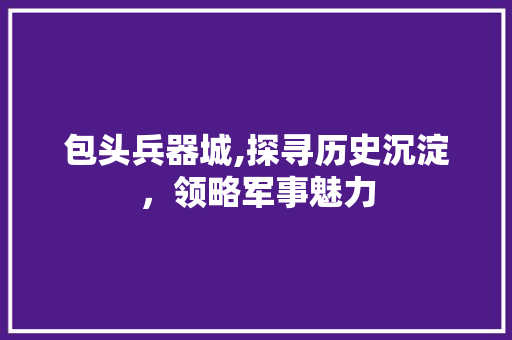 包头兵器城,探寻历史沉淀，领略军事魅力