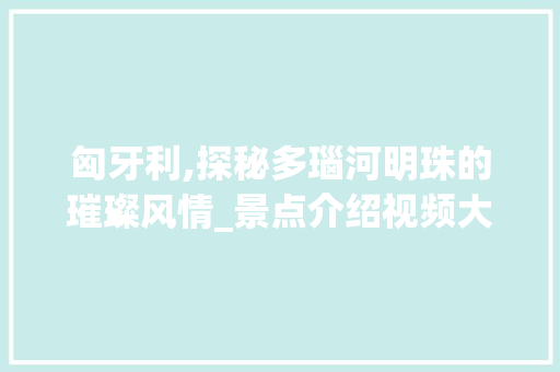 匈牙利,探秘多瑙河明珠的璀璨风情_景点介绍视频大全赏析