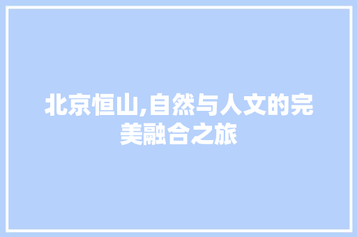 北京恒山,自然与人文的完美融合之旅