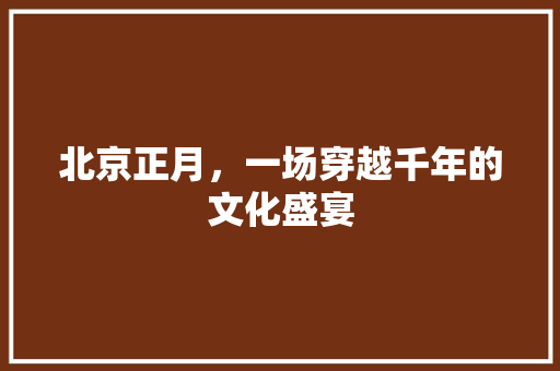 北京正月，一场穿越千年的文化盛宴