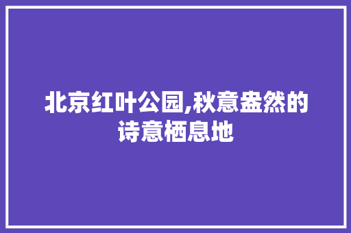 北京红叶公园,秋意盎然的诗意栖息地