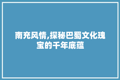 南充风情,探秘巴蜀文化瑰宝的千年底蕴