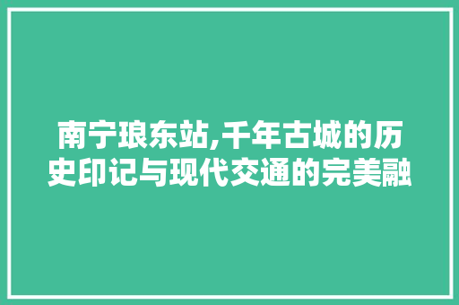 南宁琅东站,千年古城的历史印记与现代交通的完美融合