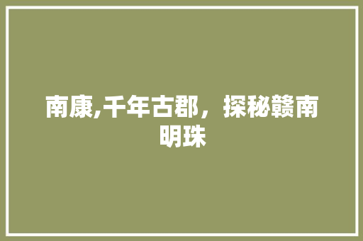 南康,千年古郡，探秘赣南明珠  第1张