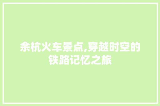 余杭火车景点,穿越时空的铁路记忆之旅