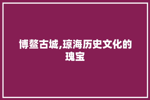 博鳌古城,琼海历史文化的瑰宝