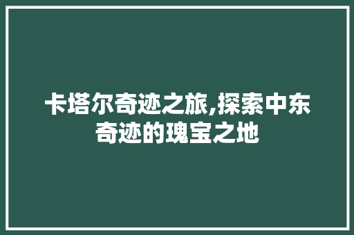 卡塔尔奇迹之旅,探索中东奇迹的瑰宝之地