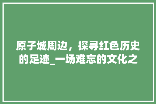 原子城周边，探寻红色历史的足迹_一场难忘的文化之旅