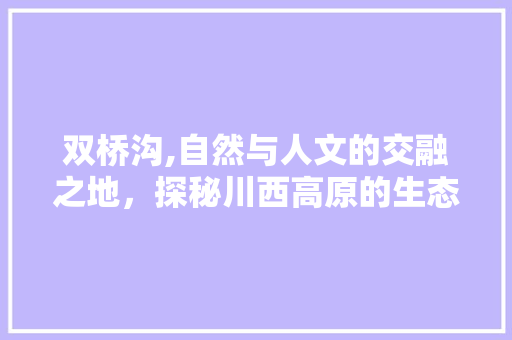 双桥沟,自然与人文的交融之地，探秘川西高原的生态奇观