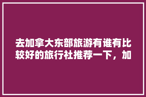 去加拿大东部旅游有谁有比较好的旅行社推荐一下，加拿大旅游旅行社哪个好。