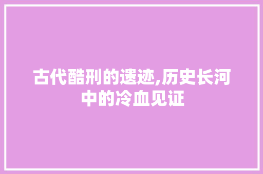 古代酷刑的遗迹,历史长河中的冷血见证