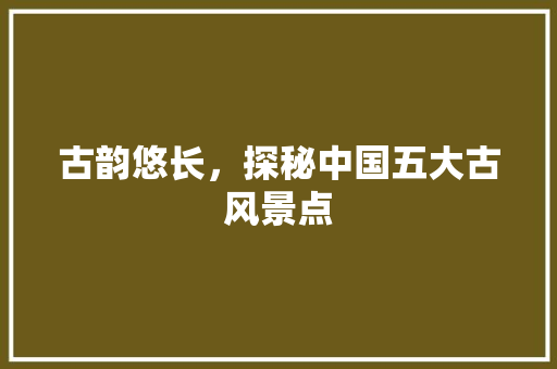 古韵悠长，探秘中国五大古风景点