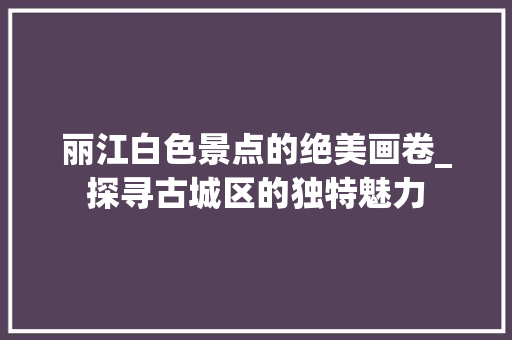 丽江白色景点的绝美画卷_探寻古城区的独特魅力