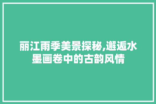 丽江雨季美景探秘,邂逅水墨画卷中的古韵风情