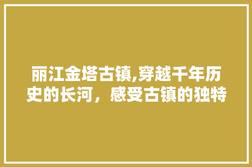 丽江金塔古镇,穿越千年历史的长河，感受古镇的独特魅力