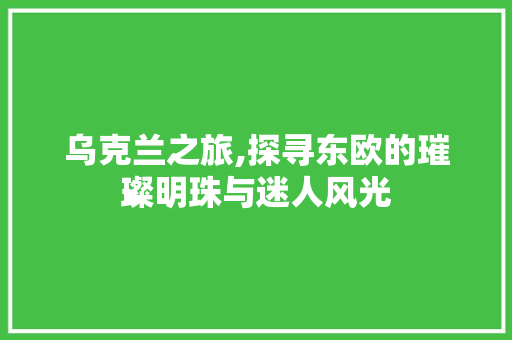 乌克兰之旅,探寻东欧的璀璨明珠与迷人风光