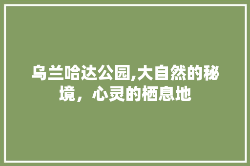 乌兰哈达公园,大自然的秘境，心灵的栖息地