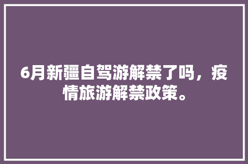 6月新疆自驾游解禁了吗，疫情旅游解禁政策。