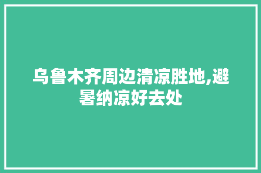 乌鲁木齐周边清凉胜地,避暑纳凉好去处