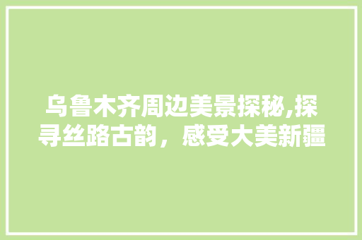 乌鲁木齐周边美景探秘,探寻丝路古韵，感受大美新疆