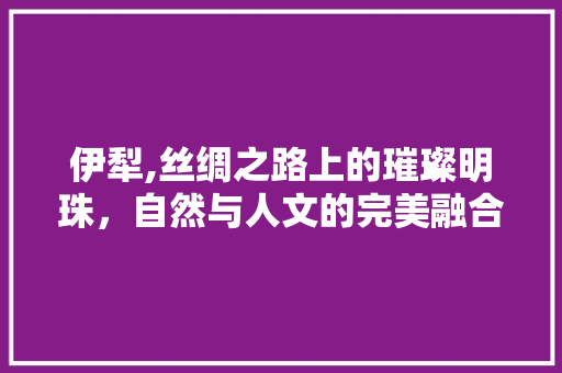 伊犁,丝绸之路上的璀璨明珠，自然与人文的完美融合