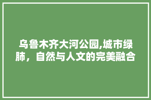 乌鲁木齐大河公园,城市绿肺，自然与人文的完美融合