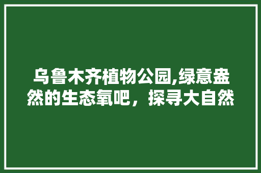 乌鲁木齐植物公园,绿意盎然的生态氧吧，探寻大自然的奇妙之旅