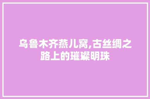 乌鲁木齐燕儿窝,古丝绸之路上的璀璨明珠