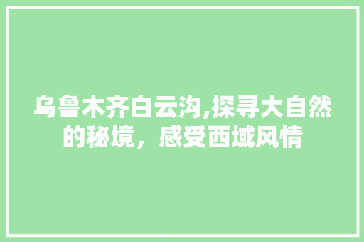 乌鲁木齐白云沟,探寻大自然的秘境，感受西域风情