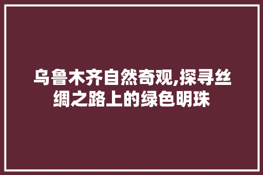 乌鲁木齐自然奇观,探寻丝绸之路上的绿色明珠