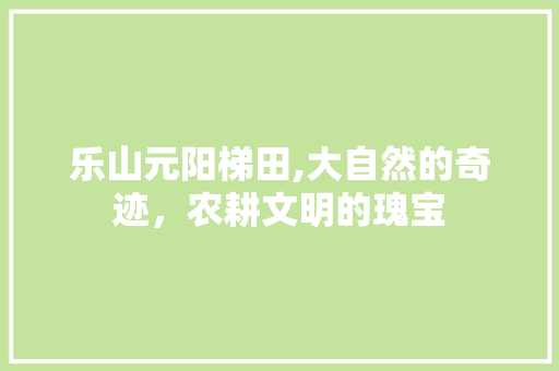 乐山元阳梯田,大自然的奇迹，农耕文明的瑰宝