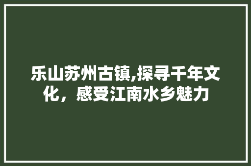 乐山苏州古镇,探寻千年文化，感受江南水乡魅力