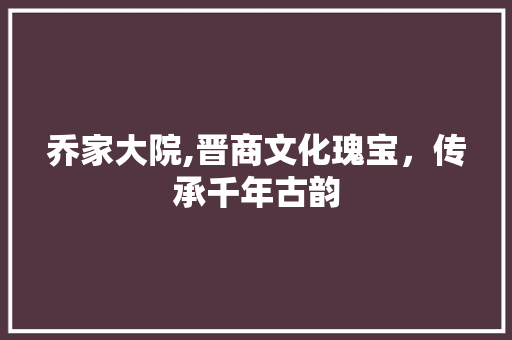 乔家大院,晋商文化瑰宝，传承千年古韵