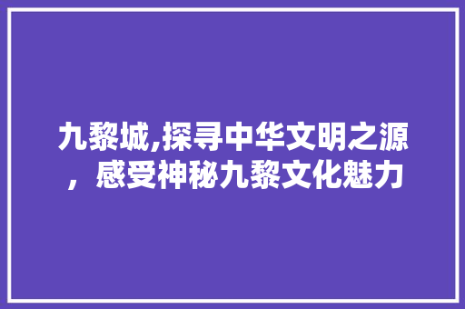 九黎城,探寻中华文明之源，感受神秘九黎文化魅力