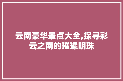 云南豪华景点大全,探寻彩云之南的璀璨明珠