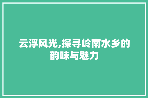 云浮风光,探寻岭南水乡的韵味与魅力