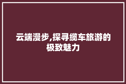 云端漫步,探寻缆车旅游的极致魅力