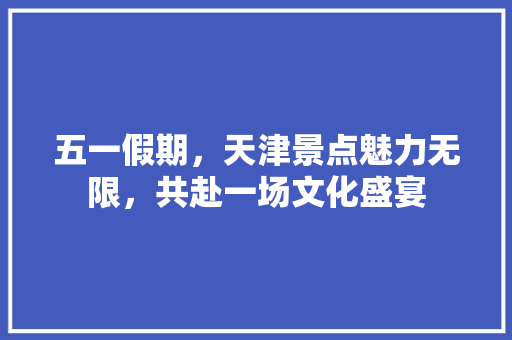 五一假期，天津景点魅力无限，共赴一场文化盛宴